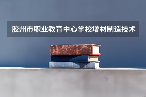 胶州市职业教育中心学校增材制造技术应用学习课程以及专业能力有哪些