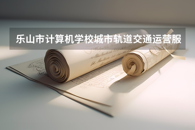 乐山市计算机学校城市轨道交通运营服务学习课程以及专业能力有哪些