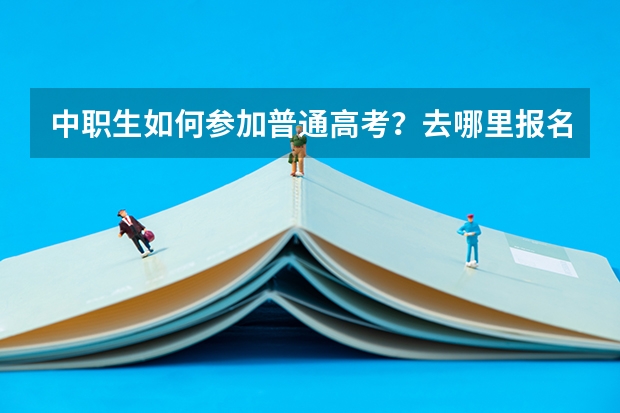 中职生如何参加普通高考?去哪里报名?需要什么条件