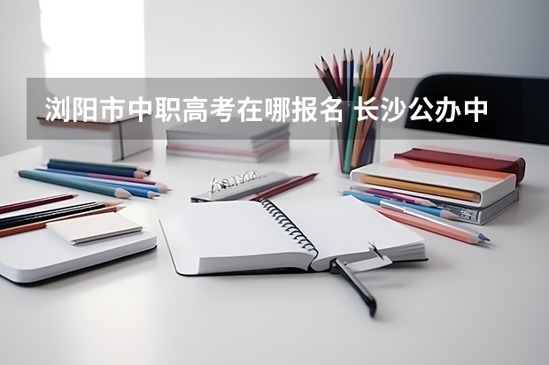 浏阳市中职高考在哪报名 长沙公办中职学校排名前十名学校